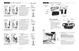 MOVABLE PULLEY
POSITIONS
MOVABLE PULLEY
POSITIONS
MOVABLE PULLEY
POSITIONS
BIO FORCETM
EXERCISES
74
ARMS
CURVED BAR
BICEPS CURL
START: Stand facing frame. Feet hip width
apart on base. Grip lat bar in underhand
grip with thumbs facing outward.
MOTION: Bend elbows and curl bar toward
front of shoulders. Pause at top of
motion. Lower arms to starting position.
TIPS: Hold elbows at sides of ribcage.
Do not swing elbows forward while
curling. Maintain upright posture
throughout exercise. Avoid tilting torso
back while curling arms. Contract
abdominals to stabilize torso.
87
MUSCLE GROUPS EXERCISED: Biceps, forearm flexors
LEVEL OF DIFFICULTY: Beginner
SEAT: Off
LEG LIFT: Off
ACCESSORIES: Lat
Bar/Front Position
CURVED BAR REVERSE
BICEPS CURL
START: Stand facing frame. Feet hip width
apart on base. Grip lat bar in overhand
grip with thumbs facing inward.
MOTION: Bend elbows and curl bar toward
front of shoulders. Pause at top of
motion. Lower arms to starting position.
TIPS: Hold elbows at sides of ribcage.
Do not swing elbows forward while
curling. Maintain upright posture
throughout exercise. Avoid tilting torso
back while curling arms. Contract
abdominals to stabilize torso.
88
MUSCLE GROUPS EXERCISED: Biceps, forearm extensors
LEVEL OF DIFFICULTY: Intermediate
SEAT: Off
LEG LIFT: Off
ACCESSORIES: Lat
Bar/Front Position
SEATED
CONCENTRATION
CURL
START: Sit facing away. Lean forward
and rest one arm on inside of knee.
Grip one handle in underhand grip
with palm facing up.
MOTION: Bend elbow and curl handle
toward front of shoulder. Pause at top of
motion. Lower arm to starting position.
TIPS: Lean forward with straight back.
Do not round upper or lower spine.
Hold upper arm in stable position on leg.
Contract abdominals to stabilize torso.
Perform on both sides.
89
MUSCLE GROUPS EXERCISED: Biceps, forearm flexors
LEVEL OF DIFFICULTY: Beginner
SEAT: On/Bottom
Position
LEG LIFT: Off
ACCESSORIES:
Handles
STEP 6 – Seat Assembly
a. Remove the bolts from the bottom of
the seat.
Lay the Seat Support Frame on the
bottom of the Seat making sure the
Long Hitch Pin and Bracket are
facing the same direction as the
narrow end of the Seat.
Insert the 4 Allen Bolts you just
removed from the bottom of the Seat.
Tighten using the Allen Wrench (5mm)
provided.
15
ASSEMBLY INSTRUCTIONS
Parts used in
STEP 6 & 7
b. Remove the Long Hitch Pin from the Seat Support
Frame Assembly.
Hang the Seat Assembly on the top studs of the
Backrest Support Frame.
IMPORTANT: Make sure the Bracket on the
Seat Assembly is securely over the stud.
Insert the Long Hitch Pin through the holes under
the studs to secure the Seat Assembly in place.
c. Remove the Short Hitch Pin from the Seat Support
Frame Assembly.
Slide the Removable Leg Tube into the open end of
the Seat Assembly with the Bracket as shown.
Re-insert the Short Hitch Pin through the holes in
the Seat Assembly and Removable Leg Tube.
Seat Support
Frame
6b
Seat Support
Frame
Long Hitch Pin
Long
Hitch Pin
Short
Hitch Pin
Removable
Leg Tube
Bracket
Removable Leg
Tube
Leg Lift Tube
6c
Upper and Lower Leg Bar
Assemblies
(6mm)
Allen Wrench
(5mm)
Allen Wrench
End Caps
Barrel Nut (6mm) and
Allen Bolt (5mm)
Seat
Studs
Seat Assembly
Bracket
M8 x 15mm
Allen Bolts (4)
6a
 