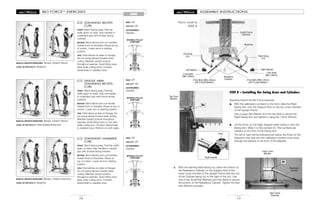 MOVABLE PULLEY
POSITIONS
MOVABLE PULLEY
POSITIONS
MOVABLE PULLEY
POSITIONS
BIO FORCETM
EXERCISES
72
ARMS
STANDING BICEPS
CURL
START: Stand facing away. Feet hip
width apart on base. Grip handles in
underhand grip with thumbs facing
outward.
MOTION: Bend elbows and curl handles
toward front of shoulders. Pause at top
of motion. Lower arms to starting
position.
TIPS: Hold elbows at sides of ribcage.
Do not swing elbows forward while
curling. Maintain upright posture
throughout exercise. Avoid tilting torso
back while curling arms. Contract
abdominals to stabilize torso.
81
MUSCLE GROUPS EXERCISED: Biceps, forearm flexors
LEVEL OF DIFFICULTY: Beginner
SEAT: Off
LEG LIFT: Off
ACCESSORIES:
Handles
SINGLE ARM
STANDING BICEPS
CURL
START: Stand facing away. Feet hip
width apart on base. Grip one handle
in underhand grip with thumb facing
outward.
MOTION: Bend elbow and curl handle
toward front of shoulder. Pause at top of
motion. Lower arm to starting position.
TIPS: Hold elbow at side of ribcage. Do
not swing elbow forward while curling.
Maintain upright posture throughout
exercise. Avoid tilting torso to one side
while curling arm. Contract abdominals
to stabilize torso. Perform on both sides.
82
MUSCLE GROUPS EXERCISED: Biceps, forearm flexors
LEVEL OF DIFFICULTY: Intermediate/Advanced
SEAT: Off
LEG LIFT: Off
ACCESSORIES:
Handles
STANDING HAMMER
CURL
START: Stand facing away. Feet hip width
apart on base. Grip handles in neutral
grip with thumbs facing forward.
MOTION: Bend elbows and curl handles
toward front of shoulders. Pause at
top of motion. Lower arms to starting
position.
TIPS: Hold elbows at sides of ribcage.
Do not swing elbows forward while
curling. Maintain upright posture
throughout exercise. Avoid tilting torso
back while curling arms. Contract
abdominals to stabilize torso.
83
MUSCLE GROUPS EXERCISED: Biceps, forearm extensors
LEVEL OF DIFFICULTY: Beginner
SEAT: Off
LEG LIFT: Off
ACCESSORIES:
Handles
17
ASSEMBLY INSTRUCTIONS
STEP 8 – Installing the Swing Arms and Cylinders
Standing behind the Bio Force exerciser
a. With the calibration numbers to the front, slide the Right
Swing Arm onto the Support Rod on the top cross member
of the Upright Frame.
Use a Large Flat Washer and the Hex Bolt to secure the
Right Swing Arm and tighten it using the 13mm Wrench.
b. Lift the Knob on the Right Adjuster while sliding it onto the
Swing Arm. Slide it to the number 20. The numbers are
marked on the front of the Swing Arm.
The left or right will be indicated just below the Knob on the
Adjuster’s rear side and the calibration number must show
through the window in the front of the Adjuster.
Parts used in
STEP 8
8a
c. With the warning label facing out, place the bottom of
the Resistance Cylinder on the Support Rod of the
lower cross member of the Upright Frame with the top
of the Cylinder laying out to the right of the unit. Use
one of the Small Flat Washers and Hex Bolts to secure
the bottom of the Resistance Cylinder. Tighten the Bolt
with Wrench provided.
Right Adjuster
Right Adjuster
Left Adjuster
Resistance
Cylinders
Upright Frame
Assembly
Right Swing
Arm
8C
Resistance
Cylinder
Base Frame
Assembly
2 Hex Bolts (M8 x 20mm)
with 2 Large Washers
2 Hex Bolts (M8 x 20mm)
with 2 Small Washers
Wrenches
Top Cross
Member
Knob
Lower Cross
Member
Left Swing
Arm
2 Hex Bolts
(M8 x 49mm)
2 Hex Bolts
(M8 x 49mm)
 