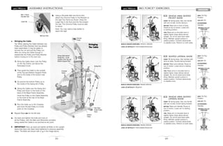 MOVABLE PULLEY
POSITIONS
MOVABLE PULLEY
POSITIONS
MOVABLE PULLEY
POSITIONS
BIO FORCETM
EXERCISES
69
SHOULDERS
SINGLE ARM SEATED
FRONT RAISE
START: Sit facing away. Grip one handle
with arm at side, thumb facing in.
MOTION: Raise arm in front of body.
Pause at top of motion. Lower arm
to starting position.
TIPS: Raise arm to shoulder level or
slightly higher. Keep elbow almost
straight. Do not let wrist bend while
lifting. Maintain upright posture in
seated position. Contract abdominals
to stabilize torso. Perform on both sides.
72
MUSCLE GROUPS EXERCISED: Anterior deltoids
LEVEL OF DIFFICULTY: Intermediate/Advanced
SEATED LATERAL RAISE
START: Sit facing away. Grip handles with
arms at sides, thumbs facing forward.
MOTION: Raise arms laterally. Pause at
top of motion. Lower arms to starting
position.
TIPS: Raise arms to shoulder level or
slightly higher. Keep elbows almost
straight. Do not let wrists bend while
lifting. Maintain upright posture in
seated position. Contract abdominals
to stabilize torso.
73
MUSCLE GROUPS EXERCISED: Medial deltoids
LEVEL OF DIFFICULTY: Beginner
SINGLE ARM SEATED
LATERAL RAISE
START: Sit facing away. Grip one handle
with arm at side, thumb facing forward.
MOTION: Raise arm laterally. Pause at
top of motion. Lower arm to starting
position.
TIPS: Raise arm to shoulder level or
slightly higher. Keep elbow almost
straight. Do not let wrist bend while
lifting. Maintain upright posture in
seated position. Contract abdominals
to stabilize torso. Perform on both sides.
74
MUSCLE GROUPS EXERCISED: Medial deltoids
LEVEL OF DIFFICULTY: Intermediate/Advanced
SEAT: On/Top
Position
LEG LIFT: On
ACCESSORIES:
Handles
SEAT: On/Top
Position
LEG LIFT: On
ACCESSORIES:
Handles
SEAT: On/Top
Position
LEG LIFT: On
ACCESSORIES:
Handles
20
ASSEMBLY INSTRUCTIONS
Chrome
Pulley
Stringing
The Cable
Crossbar
Hooks
Bottom
Pulley
Rear Base
Frame Pulley
Hook
Swing Arm
b. Using a Shoulder Bolt and Acorn Nut,
attach the Chrome Pulley to the Bracket on
the right Top Frame as shown. Keep the
Large Clip to the front and the Nut toward
the rear. The Chrome Pulley must be able
to swivel.
Note: You may need a step ladder to
reach this high.
c. Stringing the Cable.
Tip: When placing the Cable between any
Pulley and Pulley Bracket that has already
been assembled, it may be easier to
remove the nut and pull the Pulley out.
After you string the Cable through it,
reassemble the Pulley and Pulley Bracket
before moving on to the next one.
1. String the Cable down over the Pulley
on the Top Frame, just above the
Perforated Cover.
2. Then guide the Cable to the outside
of the Top and Bottom Support Rods
and to the inside of the bottom rear
Pulley.
3. Go around the bottom Pulley up to
the inside of the Swing Arm Pulley.
4. String the Cable over the Swing Arm
Pulley and down to the hook on the
back of the Base Frame Assembly.
Hook the Pulley on the Cable Assembly
to the hook at the rear of the Base
Frame Assembly.
5. Run the Cable up to the Crossbar
and hook the last Pulley to a hook
point on the Crossbar.
d. Repeat Steps a-c for the left side.
10b
1
2
3
4
5
String Cable behind
Swing Arm - to the
outside of the Top and
Bottom Support Rod
string
behind
Cylinder
M8 x 110mm
Shoulder Bolt
M8 Acorn Nut
e. Go back and tighten the bolts and nuts on
all the Pulleys, with the Allen and Wrenches provided,
being careful the Cable is not pinched at any point.
f. IMPORTANT: Now, go back and tighten all Bolts on the upright
frame that have only been hand tightened in previous assembly
steps. The Bolts are shown with a ( ) in the image above.
Large Clip
• •
•
•
•
•
•
 