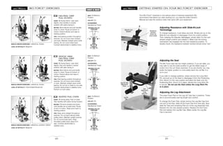 BIO FORCETM
EXERCISES
60
CHEST & BACK
NEUTRAL GRIP
PULL DOWN
START: Sit facing frame. Lean back
slightly. Grip handles in neutral
position with palms facing in.
MOTION: Bend elbows and pull handles
down to chest. Pause at bottom of
motion. Extend elbows and raise to
starting position.
TIPS: Hold leaning position throughout
exercise. Do not move torso forward
and back. Maintain straight spine while
leaning. Do not round lower back.
Contract abdominals to stabilize torso.
47
MUSCLE GROUPS EXERCISED: Latissimus, biceps
LEVEL OF DIFFICULTY: Beginner
SEAT: On/Bottom
Position
LEG LIFT: On
ACCESSORIES:
Handles/Lat Tower
SINGLE ARM
NEUTRAL GRIP
PULL DOWN
START: Sit facing frame. Lean back
slightly. Grip one handle in neutral
position with palm facing in.
MOTION: Bend elbow and pull handle
down to chest. Pause at bottom of
motion. Extend elbow and raise to
starting position.
TIPS: Hold leaning position throughout
exercise. Do not move torso forward
or back. Maintain straight spine while
leaning. Do not tip or rotate to one side.
Contract abdominals to stabilize torso.
Perform on both sides.
48
MUSCLE GROUPS EXERCISED: Latissimus, biceps
LEVEL OF DIFFICULTY: Intermediate/Advanced
SEAT: On/Bottom
Position
LEG LIFT: On
ACCESSORIES:
Handles/Lat Tower
SEATED PULL OVER
START: Sit facing away. Feet on base.
Grip handles with palms facing forward.
MOTION: Pull arms forward and down
until handles are at waist level. Pause
at end of motion. Raise arms back to
starting position.
TIPS: Keep arms straight throughout
exercise. Do not bend elbows while
pulling down. Maintain upright posture.
Do not round lower back. Keep
shoulders pulled down away from
ears. Contract abdominals to
stabilize torso.
49
MUSCLE GROUPS EXERCISED: Latissimus, posterior deltoid
LEVEL OF DIFFICULTY: Beginner
SEAT: On/Bottom
Position
LEG LIFT: On
ACCESSORIES:
Handles/Lat Tower
MOVABLE PULLEY
POSITIONS
MOVABLE PULLEY
POSITIONS
MOVABLE PULLEY
POSITIONS
29
GETTING STARTED ON YOUR BIO FORCETM
EXERCISER
Your Bio ForceTM
exerciser is one serious piece of exercise equipment! We
recommend that before you start working out, you read the entire Owner’s
Manual and view the workout video that came with your equipment.
Adjusting Resistance with Slide-N-Lock
Technology
To change resistance, it just takes seconds. Simply pull up on the
Slide-N-Lock Adjuster to disengage it from its current position.
Then, keeping the Adjuster disengaged, simply slide it to the next
desired weight position and release it. Make sure the locking
mechanism has engaged into the new resistance position. To
double-check, the resistance indicator window should show “red.”
Adjusting the Seat
The Bio Force seat has two height positions. If you are taller, you
may wish to use the lower position to get the fullest range of
motion from the Lat Tower exercises. If you are shorter, you may
prefer the higher position to more easily reach the Lat Bar. It is
up to you!
If you wish to change positions, simply remove the Long Hitch
Pin, and pull up on the Seat to disengage it from the Positioning
Pins. Move it to the new position and place the Seat onto the
Positioning Pins. Once it is in place, reinsert the Long Hitch Pin
to secure. Do not use the Seat unless the Long Hitch Pin
is in place.
Adjusting the Leg Attachment
The lower Foam Pad on the Leg Lift Tube has 4 positions. These
are to accommodate user leg length and comfort.
To change the Foam Pad, simply remove the Leg Bar Cap from
one end of the Pad. Slide off the Foam Pad from that side. Now
slide the Tube and remaining Pad out of the Leg Assembly hole.
Reinsert into the new desired position. Replace the first Foam
Pad and replace the Leg Bar Cap. Make certain the Leg Bar
Cap is secured.
Resistance
Indicator
shows red
when locked
Slide-N-Lock
Adjuster
Seat
Adjustment
Long
Hitch Pin
Leg Lift Tube
Adjustment
Holes
Leg Bar
Cap
 
