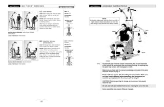 MOVABLE PULLEY
POSITIONS
MOVABLE PULLEY
POSITIONS
BIO FORCETM
EXERCISES
82
ABS & LOWER BACK
SIDE BEND
START: Stand facing side. Feet hip width
apart on base. Grip one handle with
inside hand.
MOTION: Flex trunk laterally, away from
handle. Pause at end of motion. Return
to starting position.
TIPS: Keep arm straight. Laterally flex
trunk, rather than pulling with arm.
Contract abdominals to stabilize spine.
Perform on both sides.
109
MUSCLE GROUPS EXERCISED: Abdominals, obliques,
lateral flexors
LEVEL OF DIFFICULTY: Intermediate
SEATED SPINAL
EXTENSION
START: Sit facing frame. Grip handles in
front of chest. Pull elbows to waist.
MOTION: Extend spine. Pause at end of
motion. Return to starting position.
TIPS: Lift ribcage and lengthen spine while
extending. Do not over extend spine.
Keep elbows in close to body. Avoid
pulling with arms. Contract abdominals
to stabilize lower back.
110
MUSCLE GROUPS EXERCISED: Spinal extensors
LEVEL OF DIFFICULTY: Intermediate
SEAT: Off
LEG LIFT: Off
ACCESSORIES:
Handles
SEAT: On/Bottom
Position
LEG LIFT: On
ACCESSORIES:
Handles
7
Occasionally our products contain components that are pre-lubricated
at the factory. We recommend that you protect flooring, or anything else
the parts may contact, with newspaper or cloth.
Make sure you have read the manual completely and locate all the parts
and tools shown on page 8.
Product will need approx. 83” when tilting for transportation. Make sure
you have proper clearance before assembling. We recommend you
assemble your equipment in the area you will be using it!
CAUTION! When transporting for storage we recommend two people
move the unit.
All nuts and bolts are installed front-to-rear – leaving the nut on the rear.
Some assemblies may require lifting by 2 people.
FRONT
REAR
TIPS
ASSEMBLY INSTRUCTIONS
RIGHT
LEFT
NOTE:
All location references, such as front, rear, left or
right, made in these instructions are from the
user sitting on the exerciser and facing forward.
 