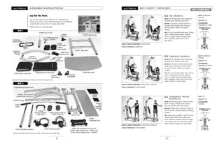 MOVABLE PULLEY
POSITIONS
MOVABLE PULLEY
POSITIONS
MOVABLE PULLEY
POSITIONS
BIO FORCETM
EXERCISES
81
ABS & LOWER BACK
AB CRUNCH
START: Sit facing away. Grip handles at
shoulder level. Elbows point front.
MOTION: Curl spine, pulling bottom of
ribcage down toward hips. Pause at
end of motion. Return to starting
position.
TIPS: Do not pull down with arms. Focus
work in abdominal muscles. Extend
torso to upright seated position after
each repetition. Keep neck in line
with spine.
106
MUSCLE GROUPS EXERCISED: Abdominals
LEVEL OF DIFFICULTY: Beginner
OBLIQUE CRUNCH
START: Sit facing away. Grip handles at
shoulder level. Elbows point front.
MOTION: Curl spine and simultaneously
rotate torso toward one knee. Pause
at end of motion. Return to starting
position.
TIPS: Do not pull down with arms. Focus
work in abdominal muscles. Extend
torso to upright seated position after
each repetition. Keep neck in line with
spine. Perform on both sides.
107
MUSCLE GROUPS EXERCISED: Abdominals, obliques
LEVEL OF DIFFICULTY: Intermediate
STANDING TRUNK
ROTATION
START: Stand facing side. Feet hip width
apart on base. Rotate torso inward.
Grip one handle with both hands.
MOTION: Rotate trunk outward. Pause at
end of motion. Rotate inward to starting
position.
TIPS: Keep arms straight in front of torso.
Rotate trunk rather than pulling with
arms. Maintain upright posture through-
out exercise. Do not round lower back
while rotating. Perform on both sides.
108
MUSCLE GROUPS EXERCISED: Abdominals, obliques
LEVEL OF DIFFICULTY: Intermediate
SEAT: On/Bottom
Position
LEG LIFT: On
ACCESSORIES:
Handles/Lat Tower
SEAT: On/Bottom
Position
LEG LIFT: On
ACCESSORIES:
Handles/Lat Tower
SEAT: Off
LEG LIFT: Off
ACCESSORIES:
Handles
x
x
8
ASSEMBLY INSTRUCTIONS
X16477 Foot
Harnesses (2)
X16462 Seat
Support Frame*
X16465 Leg Lift Tube
X16451D
Basic
Training &
Assembly
DVD
X16466 Removable
Leg Tube
X16453 - Base Frame
X16454 Base Plate
X16464 Backrest w/ Allen Bolts
X16463 Seat w/ Allen Bolts
X16456-1L
Left Top Frame
X16485R
Right Adjuster
X16485L
Left Adjuster
X16475
Pulley
Brackets (6)
X16460
Perforated Cover
X16458 Backrest Support Frame
X16484L Left Swing Arm
X16484R Right Swing Arm
X16455
Upright Frame
X16461 Top and Bottom Cover Cap with
(2) M6 x 29mm Phillips Bolts - X16461-3 and
(2) M4 x 20mm Phillips Screws - X16453-8
X16472 Cable Assemblies**
X16459
Backrest Handlebar
w/Allen Bolts
X16474 Pulleys w/logo (4)
X16481 Pulleys (2)
X16473
Lat Bar
X16457 Crossbar
ASSEMBLY INSTRUCTIONS
Lay Out the Parts
Lay out the parts of your Bio ForceTM
exerciser as
shown here and on the following pages and familiarize
yourself with part names for easier assembly.
Make sure you have all parts.
X16467
Lower Leg Bar
X16468
Upper Leg Bar
X16471 Resistance Cylinders
X16456-1R
Right Top
Frame
BOX 1
BOX 2
X16478 Fastener Pack
X16486
Handles (2)
**Important: Each Cable Assembly consists of the Cable, 1 Chrome Pulley and 2 Padded Pulleys
*Important: The Left and Right Seat Handlebars are attached to the Support Frame
X16460
Binder
 