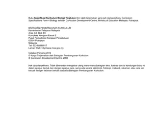 Buku Spesifikasi Kurikulum Biologi Tingkatan 4 ini ialah terjemahan yang sah daripada buku Curriculum
Specifications Form 4 Biology terbitan Curriculum Development Centre, Ministry of Education Malaysia, Putrajaya.


BAHAGIAN PEMBANGUNAN KURIKULUM
Kementerian Pelajaran Malaysia
Aras 4-8, Blok E9
Kompleks Kerajaan Parcel E
Pusat Pentadbiran Kerajaan Persekutuan
62604 Putrajaya
Malaysia
Tel: 603-88889917
Laman Web: http//www.moe.gov.my

Cetakan Pertama 2012
© Karya Terjemahan oleh Bahagian Pembangunan Kurikulum
© Curriculum Development Centre, 2006


Hak cipta terpelihara. Tidak dibenarkan mengeluar ulang mana-mana bahagian teks, ilustrasi dan isi kandungan buku ini
dalam apa jua bentuk dan dengan apa jua cara, sama ada secara elektronik, fotokopi, mekanik, rakaman, atau cara lain
kecuali dengan keizinan bertulis daripada Bahagian Pembangunan Kurikulum.
 