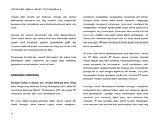 SPESIFIKASI KURIKULUM BIOLOGI TINGKATAN 4


menjadi lebih menarik dan berkesan. Simulasi dan animasi                 memahami, mengaplikasi, menganalisis, mensintesis dan menilai.
berkomputer merupakan alat yang berkesan untuk menjelaskan               Peringkat dalam domain afektif adalah menyedari, menghargai,
pengajaran dan pembelajaran yang abstrak atau konsep sains yang          menghayati, mengagumi, menyayangi, mensyukuri, mendalami dan
sukar.                                                                   mengamalkan. HP dalam domain afektif adalah tersirat dalam aktiviti
                                                                         pembelajaran yang dicadangkan. Penerapan sikap siantifik dan nilai
Simulasi dan animasi berkomputer juga boleh dipersembahkan               murni perlu dijadikan teras dalam setiap aktiviti pembelajaran. Ini
dalam bentuk perisian atau melalui laman web. Perkakasan aplikasi        adalah untuk memastikan penerapan nilai dan sikap secara spontan
seperti   ‘word   processers’,   perisian   persembahan   grafik   dan   dan semulajadi. HP dalam domain psikomotor adalah tersurat dalam
hamparan elektronik adalah merupakan satu alat yang bernilai untuk       aktiviti pembelajaran.
menganalisis dan mempersembahkan data.
                                                                         HP ditulis dalam bentuk objektif perlakuan yang boleh diukur. Secara
Penggunaan teknologi lain seperti ‘data loggers’ dan antara muka         am, HP dalam sesuatu OP disusun secara berurutan daripada
berkomputer dalam eksperimen dan projek dapat membantu                   mudah kepada yang lebih kompleks. Walaubagaimanapun, dalam
pengajaran dan pembelajaran sains berkesan.                              proses pengajaran dan pembelajaran, aktiviti pembelajaran perlu
                                                                         dirancang dalam perlakuan holistik dan integrasi yang membolehkan
                                                                         pelbagai HP di capai mengikut keperluan dan konteks. Guru perlu
ORGANISASI KANDUNGAN                                                     menggunakan strategi pengajaran untuk cuba mencapai HP secara
                                                                         bersepadu mengikut susunan dalam spesifikasi kurikulum.
Kurikulum biologi ini disusun atur mengikut beberapa tema. Setiap
tema mengandungi beberapa Bidang Pembelajaran (BP), setiap BP            Cadangan Aktiviti Pembelajaran memberi cadangan pengalaman
mempunyai beberapa Objektif Pembelajaran (OP) dan setiap OP              pembelajaran dan maklumat tentang skop dan kedalaman sesuatu
mempunyai satu atau lebih Hasil Pembelajaran (HP).                       hasil pembelajaran. Cadangan Aktiviti Pembelajaran diberi untuk
                                                                         membantu guru merancang aktiviti yang perlu dijalankan bagi
HP umum ditulis mengikut peringkat dalam domain kognitif dan             mencapai HP yang berkaitan. Satu aktiviti mungkin dicadangkan
afektif. Peringkat dalam domain kognitif adalah mengetahui,              untuk mencapai satu atau lebih hasil pembelajaran. Pada masa yang



16
 