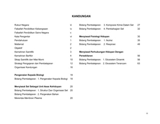 KANDUNGAN


Rukun Negara                                          iii      Bidang Pembelajaran:   3. Komposisi Kimia Dalam Sel   27
Falsafah Pendidikan Kebangsaan                        iv       Bidang Pembelajaran:   4. Pembahagian Sel             32
Falsafah Pendidikan Sains Negara                      v
Kata Pengantar                                        vi       Menyiasat Fisiologi Hidupan                           35
Pendahuluan                                           1        Bidang Pembelajaran:   1. Nutrisi                     35
Matlamat                                              2        Bidang Pembelajaran:   2. Respirasi                   49
Objektif                                              2
Kemahiran Saintifik                                   3        Menyiasat Perhubungan Hidupan Dengan
Kemahiran Berfikir                                    4        Persekitaran                                          56
Sikap Saintifik dan Nilai Murni                       10       Bidang Pembelajaran: 1. Ekosistem Dinamik             56
Strategi Pengajaran dan Pembelajaran                  12       Bidang Pembelajaran: 2. Ekosistem Terancam            63
Organisasi Kandungan                                  16


Pengenalan Kepada Biologi                             18
Bidang Pembelajaran: 1. Pengenalan Kepada Biologi     18


Menyiasat Sel Sebagai Unit Asas Kehidupan             20
Bidang Pembelajaran: 1. Struktur Dan Organisasi Sel   20
Bidang Pembelajaran: 2. Pergerakan Bahan
Merentas Membran Plasma                               20




                                                                                                                          iii
 