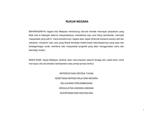 RUKUN NEGARA


BAHAWASANYA negara kita Malaysia mendukung cita-cita hendak mencapai perpaduan yang
lebih erat di kalangan seluruh masyarakatnya; memelihara satu cara hidup demokratik; mencipta
masyarakat yang adil di mana kemakmuran negara akan dapat dinikmati bersama secara adil dan
saksama; menjamin satu cara yang liberal terhadap tradisi-tradisi kebudayaannya yang kaya dan
berbagai-bagai corak; membina satu masyarakat progresif yang akan menggunakan sains dan
teknologi moden;



MAKA KAMI, rakyat Malaysia, berikrar akan menumpukan seluruh tenaga dan usaha kami untuk
mencapai cita-cita tersebut berdasarkan atas prinsip-prinsip berikut:



                                KEPERCAYAAN KEPADA TUHAN

                           KESETIAAN KEPADA RAJA DAN NEGARA

                                 KELUHURAN PERLEMBAGAAN

                                KEDAULATAN UNDANG-UNDANG

                                KESOPANAN DAN KESUSILAAN




                                                                                                v
 