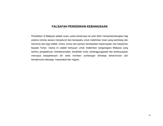 FALSAFAH PENDIDIKAN KEBANGSAAN


Pendidikan di Malaysia adalah suatu usaha berterusan ke arah lebih memperkembangkan lagi
potensi individu secara menyeluruh dan bersepadu untuk melahirkan insan yang seimbang dan
harmonis dari segi intelek, rohani, emosi dan jasmani berdasarkan kepercayaan dan kepatuhan
kepada Tuhan. Usaha ini adalah bertujuan untuk melahirkan warganegara Malaysia yang
berilmu pengetahuan, berketerampilan, berakhlak mulia, bertanggungjawab dan berkeupayaan
mencapai kesejahteraan diri serta memberi sumbangan terhadap keharmonian dan
kemakmuran keluarga, masyarakat dan negara.




                                                                                              vii
 