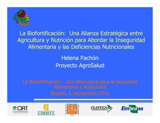 La Biofortificación: Una Alianza Estratégica entre
Agricultura y Nutrición para Abordar la Inseguridad
    Alimentaria y las Deficiencias Nutricionales
                   Helena Pachón
                 Proyecto AgroSalud

  La Biofortificación: Una Alternativa para la Seguridad
                  Alimentaria y Nutricional
                 Bogotá, 6 Septiembre 2011
 