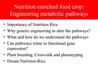 Nutrition enriched food crop:
Engineering metabolic pathways
• Importance of Nutrition Rice
• Why genetic engineering to alter the pathways?
• What and how do we understand the pathways
• Can pathways relate to functional gene
expression?
• Plant breeding, Cross-talk and phenotyping
• Dream Nutrition-Rice
 
