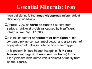Essential Minerals: Iron
Iron deficiency is the most widespread micronutrient
deficiency worldwide.
Approx. 30% of world population suffers from
serious nutritional problems caused by insufficient
intake of iron (WHO 1992).
It is the important constituent of hemoglobin, the
oxygen carrying component of blood, and also a part of
myoglobin that helps muscle cells to store oxygen.
It is present in food in both inorganic (ferric and
ferrous) and organic (heme and nonheme) forms.
Highly bioavailable heme iron is derived primarily from
animal source.
 