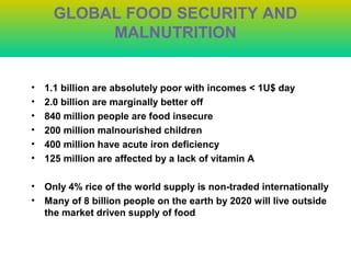 GLOBAL FOOD SECURITY AND
MALNUTRITION
• 1.1 billion are absolutely poor with incomes < 1U$ day
• 2.0 billion are marginally better off
• 840 million people are food insecure
• 200 million malnourished children
• 400 million have acute iron deficiency
• 125 million are affected by a lack of vitamin A
• Only 4% rice of the world supply is non-traded internationally
• Many of 8 billion people on the earth by 2020 will live outside
the market driven supply of food
 