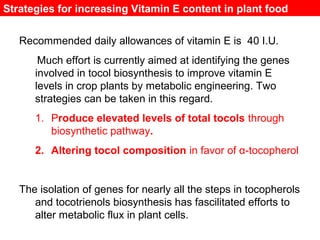 Strategies for increasing Vitamin E content in plant food
Recommended daily allowances of vitamin E is 40 I.U.
Much effort is currently aimed at identifying the genes
involved in tocol biosynthesis to improve vitamin E
levels in crop plants by metabolic engineering. Two
strategies can be taken in this regard.
1. Produce elevated levels of total tocols through
biosynthetic pathway.
2. Altering tocol composition in favor of α-tocopherol
The isolation of genes for nearly all the steps in tocopherols
and tocotrienols biosynthesis has fascilitated efforts to
alter metabolic flux in plant cells.
 