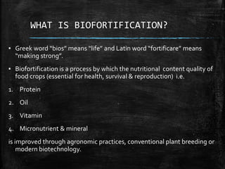 WHAT IS BIOFORTIFICATION?
▪ Greek word “bios” means “life” and Latin word “fortificare” means
“making strong”.
▪ Biofortification is a process by which the nutritional content quality of
food crops (essential for health, survival & reproduction) i.e.
1. Protein
2. Oil
3. Vitamin
4. Micronutrient & mineral
is improved through agronomic practices, conventional plant breeding or
modern biotechnology.
 