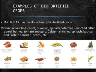 EXAMPLES OF BIOFORTIFIED
CROPS
▪ IARI & ICAR has developed many bio fortified crops.
Vitamin A enriched carrot, pumpkin, spinach;Vitamin C enriched bitter
gourd, bathua, tomato, mustard; Calcium enriched spinach, bathua
and Protein enriched beans , etc.
 