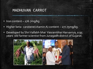 MADHUVAN CARROT
▪ Iron content – 276.7mg/kg
▪ Higher beta- carotene(vitamin A) content – 277.75mg/kg.
▪ Developed by ShriVallabh bhai Vasrambhai Harvaniya, a 95
years old farmer scientist from Junagadh district of Gujarat.
 