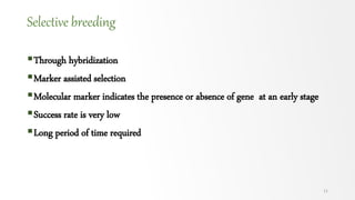 Selective breeding
Through hybridization
Marker assisted selection
Molecular marker indicates the presence or absence of gene at an early stage
Success rate is very low
Long period of time required
11
 
