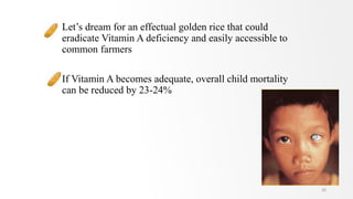 Let’s dream for an effectual golden rice that could
eradicate Vitamin A deficiency and easily accessible to
common farmers
If Vitamin A becomes adequate, overall child mortality
can be reduced by 23-24%
26
 