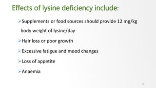 Effects of lysine deficiency include:
Supplements or food sources should provide 12 mg/kg
body weight of lysine/day
Hair loss or poor growth
Excessive fatigue and mood changes
Loss of appetite
Anaemia
42
 
