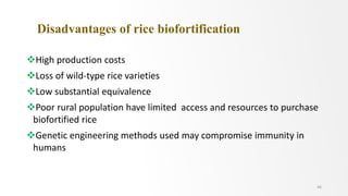 Disadvantages of rice biofortification
High production costs
Loss of wild-type rice varieties
Low substantial equivalence
Poor rural population have limited access and resources to purchase
biofortified rice
Genetic engineering methods used may compromise immunity in
humans
46
 