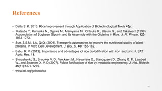 References
• Datta S. K. 2013. Rice Improvement through Application of Biotechnological Tools 45p.
• Katsube T., Kurisaka N., Ogawa M., Maruyama N., Ohtsuka R., Utsumi S., and Takaiwa F.(1999).
Accumulation of Soybean Glycinin and Its Assembly with the Glutelins in Rice. J. Pl. Physio. 120:
1063-1073.
• Sun, S.S.M., Liu, Q.Q. (2004). Transgenic approaches to improve the nutritional quality of plant
proteins. In Vitro Cell Development. J. Biol. pl. 40: 155-162.
• Babu, R. V. (2013). Importance and advantages of rice biofortification with iron and zinc. J. SAT
Agric. Res. 11.
• Storozhenko S., Brouwer V. D., Volckaert M., Navarrete O., Blancquaert D., Zhang G. F., Lambert
W., and Straeten D. V. D.(2007). Folate fortiﬁcation of rice by metabolic engineering. J. Nat. Biotech.
25(11):1277-1279.
• www.irri.org/goldenrice
48
 