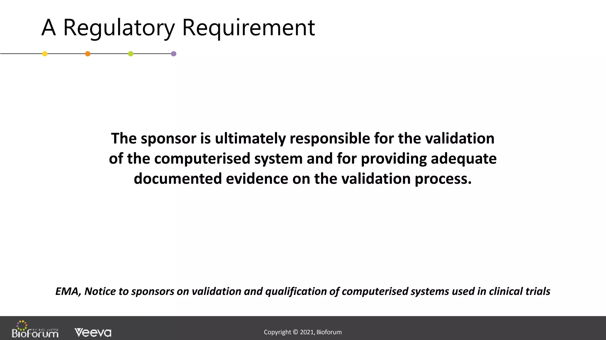 - Confidential -
Copyright © 2020,Bioforum
4
Copyright © 2021,Bioforum
Copyright © 2021,Bioforum
A Regulatory Requirement
The sponsor is ultimately responsible for the validation
of the computerised system and for providing adequate
documented evidence on the validation process.
EMA, Notice to sponsors on validation and qualification of computerised systems used in clinical trials
 