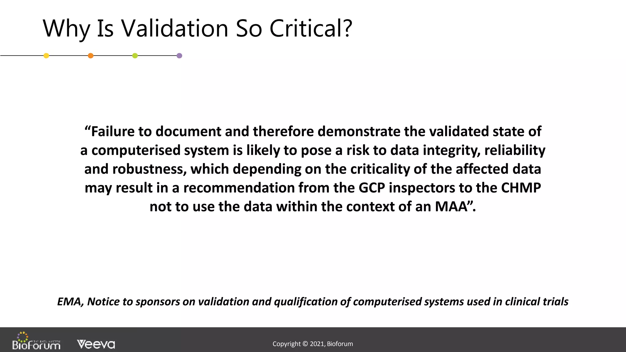 - Confidential -
Copyright © 2020,Bioforum
5
Copyright © 2021,Bioforum
Copyright © 2021,Bioforum
Why Is Validation So Critical?
“Failure to document and therefore demonstrate the validated state of
a computerised system is likely to pose a risk to data integrity, reliability
and robustness, which depending on the criticality of the affected data
may result in a recommendation from the GCP inspectors to the CHMP
not to use the data within the context of an MAA”.
EMA, Notice to sponsors on validation and qualification of computerised systems used in clinical trials
 