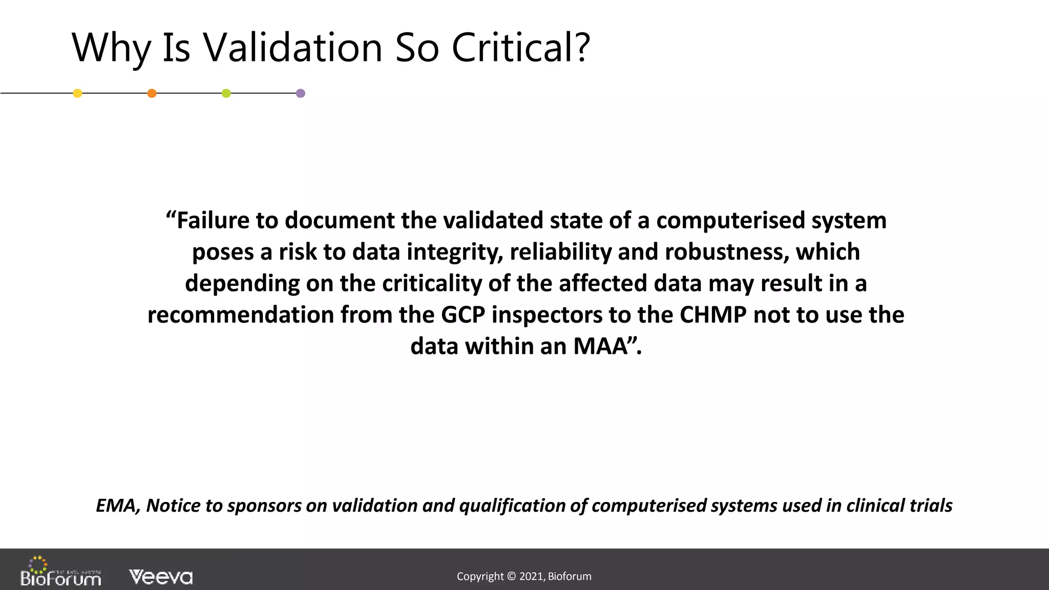 - Confidential -
Copyright © 2020,Bioforum
6
Copyright © 2021,Bioforum
Copyright © 2021,Bioforum
Why Is Validation So Critical?
“Failure to document the validated state of a computerised system
poses a risk to data integrity, reliability and robustness, which
depending on the criticality of the affected data may result in a
recommendation from the GCP inspectors to the CHMP not to use the
data within an MAA”.
EMA, Notice to sponsors on validation and qualification of computerised systems used in clinical trials
 