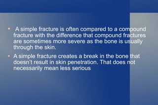 A simple fracture is often compared to a compound fracture with the difference that compound fractures are sometimes more severe as the bone is usually through the skin. A simple fracture creates a break in the bone that doesn’t result in skin penetration. That does not  necessarily mean less serious 
