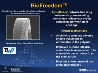 BioFreedom™Selectively micro-structured surface holds drug in abluminal surface structuresHypothesis: Polymer-free drug release via porous-eluting stents may reduce late events caused by polymer stent coatings.Potential advantageAvoid long term late adverse  effects that might be attributable to the polymer