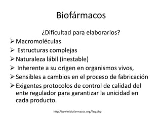 Biofármacos
           ¿Dificultad para elaborarlos?
 Macromoléculas
 Estructuras complejas
 Naturaleza lábil (inestable)
 Inherente a su origen en organismos vivos,
 Sensibles a cambios en el proceso de fabricación
 Exigentes protocolos de control de calidad del
  ente regulador para garantizar la unicidad en
  cada producto.
               http://www.biofarmacos.org/faq.php
 