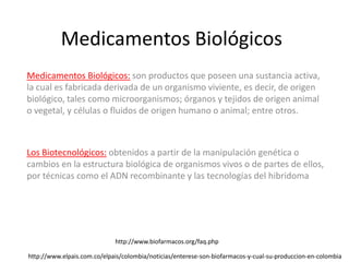 Medicamentos Biológicos
Medicamentos Biológicos: son productos que poseen una sustancia activa,
la cual es fabricada derivada de un organismo viviente, es decir, de origen
biológico, tales como microorganismos; órganos y tejidos de origen animal
o vegetal, y células o fluidos de origen humano o animal; entre otros.



Los Biotecnológicos: obtenidos a partir de la manipulación genética o
cambios en la estructura biológica de organismos vivos o de partes de ellos,
por técnicas como el ADN recombinante y las tecnologías del hibridoma




                             http://www.biofarmacos.org/faq.php

http://www.elpais.com.co/elpais/colombia/noticias/enterese-son-biofarmacos-y-cual-su-produccion-en-colombia
 