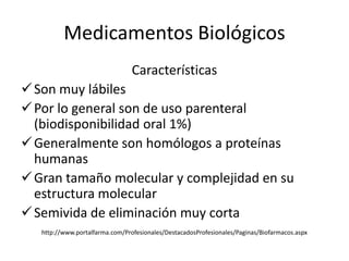 Medicamentos Biológicos
                                 Características
 Son muy lábiles
 Por lo general son de uso parenteral
  (biodisponibilidad oral 1%)
 Generalmente son homólogos a proteínas
  humanas
 Gran tamaño molecular y complejidad en su
  estructura molecular
 Semivida de eliminación muy corta
   http://www.portalfarma.com/Profesionales/DestacadosProfesionales/Paginas/Biofarmacos.aspx
 