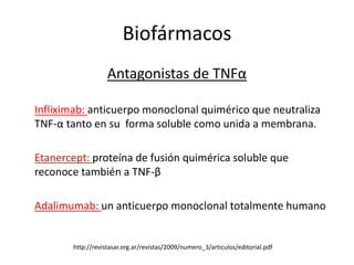 Biofármacos
                   Antagonistas de TNFα

Infliximab: anticuerpo monoclonal quimérico que neutraliza
TNF-α tanto en su forma soluble como unida a membrana.

Etanercept: proteína de fusión quimérica soluble que
reconoce también a TNF-β

Adalimumab: un anticuerpo monoclonal totalmente humano


       http://revistasar.org.ar/revistas/2009/numero_3/articulos/editorial.pdf
 