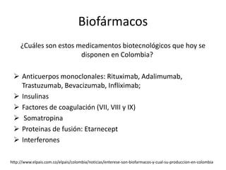 Biofármacos
     ¿Cuáles son estos medicamentos biotecnológicos que hoy se
                        disponen en Colombia?

  Anticuerpos monoclonales: Rituximab, Adalimumab,
   Trastuzumab, Bevacizumab, Infliximab;
  Insulinas
  Factores de coagulación (VII, VIII y IX)
  Somatropina
  Proteinas de fusión: Etarnecept
  Interferones

http://www.elpais.com.co/elpais/colombia/noticias/enterese-son-biofarmacos-y-cual-su-produccion-en-colombia
 