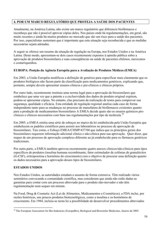 4. POR UM MARCO REGULATÓRIO QUE PROTEJA A SAÚDE DOS PACIENTES

Atualmente, na América Latina, não existe um marco regulatório que diferencie biofármacos e
reconheça que não é possível aprovar cópias deles. Nos países onde há regulamentações, em geral, são
muito recentes e ainda há muitos produtos no mercado que são um risco para a saúde dos pacientes.
Por isso, especialistas sustentam que é importante que esta situação seja reconhecida e que as medidas
necessárias sejam adotadas.

A seguir se oferece um resumo da situação de regulação na Europa, nos Estados Unidos e na América
Latina. Deste modo, apresentam-se dois casos recentemente expostos à opinião pública sobre a
aprovação de produtos biossimilares e suas conseqüências na saúde de pacientes chilenos, mexicanos
e costarriquenhos.

EUROPA: Posição da Agência Européia para a Avaliação de Produtos Médicos (EMEA)

Em 2003, a União Européia modificou a definição de genérico para especificar mais claramente que os
produtos biológicos não fazem parte da classificação para medicamentos genéricos, explicando que,
portanto, sempre devem apresentar ensaios clínicos e pre-clínicos e clínicos próprios.

Por outro lado, recentemente instituiu uma norma legal para a aprovação de biossimilares que
estabelece que uma vez que a patente e a exclusividade dos dados do produto original expirem,
podem-se apresentar cópias. No entanto, elas precisam da realização de testes para comprovar sua
segurança, qualidade e eficácia. Esta entidade de regulação regional analisa cada caso de forma
independente tanto para as mudanças no processo de manufatura de biofármacos existentes quanto
para a produção de medicamentos biossimilares A EMEA decide quais são os ensaios químicos pre-
clínicos e clínicos necessários com base nas regulamentações por tipo de molécula.30

Em 2005, a EMEA emitiu uma série de esboços no marco da lei estabelecida pela União Européia que
estabelecem os padrões científicos para assistir aos laboratórios no processo de aprovação de
biossimilares. Tais como, o Esboço EMEA/CHMP/437/04 que indica que os princípios gerais dos
biossimilares requerem informação adicional clínica e não-clínica para sua aprovação. Quer dizer, que
requer de um processo de aprovação complexo diferente ao já estabelecido para os fármacos genéricos
tradicionais.

Por outra parte, a EMEA também aprovou recentemente quatro anexos clínicos/não-clínicos para tipos
específicos de produtos (insulina humana recombinante, fator estimulador de colônias de granulócitos
(G-CSF), eritropoietina e hormônio do crescimento) com o objetivo de procurar uma definição quanto
os dados necessários para a aprovação desses tipos de biossimilares.

ESTADOS UNIDOS

Nos Estados Unidos, as autoridades estudam o assunto de forma extensiva. Têm realizado vários
seminários convocando a comunidade científica, mas consideram que ainda não estão dadas as
garantias para contar com um processo abreviado para o produto não-inovador e não têm
regulamentação nem sequer em minuta.

Na Food, Drug & Cosmetic Act (Lei de Alimentos, Medicamentos e Cosméticos), a FDA inclui, por
razões históricas, uns poucos produtos biotecnológicos, como a insulina e os hormônios de
crescimento. Em 1984, incluiu-se nesta lei a possibilidade de desenvolver procedimentos abreviados

30
     The European Association for Bio-Industries (EuropaBio), Biological and Biosimilar Medicines, Janeiro de 2005.

                                                                                                                      16
 