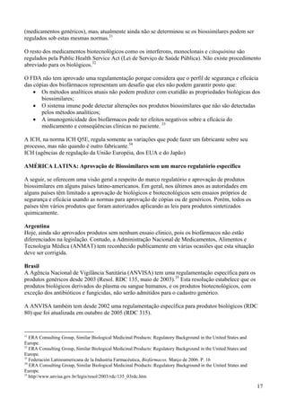 (medicamentos genéricos), mas, atualmente ainda não se determinou se os biossimilares podem ser
regulados sob estas mesmas normas.31

O resto dos medicamentos biotecnológicos como os interferons, monoclonais e citoquinina são
regulados pela Public Health Service Act (Lei de Serviço de Saúde Pública). Não existe procedimento
abreviado para os biológicos.32

O FDA não tem aprovado uma regulamentação porque considera que o perfil de segurança e eficácia
das cópias dos biofármacos representam um desafio que eles não podem garantir posto que:
    • Os métodos analíticos atuais não podem predizer com exatidão as propriedades biológicas dos
       biossimilares;
    • O sistema imune pode detectar alterações nos produtos biossimilares que não são detectadas
       pelos métodos analíticos;
    • A imunogenicidade dos biofármacos pode ter efeitos negativos sobre a eficácia do
       medicamento e conseqüências clínicas no paciente. 33

A ICH, na norma ICH Q5E, regula somente as variações que pode fazer um fabricante sobre seu
processo, mas não quando é outro fabricante.34
ICH (agências de regulação da União Européia, dos EUA e do Japão)

AMÉRICA LATINA: Aprovação de Biossimilares sem um marco regulatório específico

A seguir, se oferecem uma visão geral a respeito do marco regulatório e aprovação de produtos
biossimilares em alguns países latino-americanos. Em geral, nos últimos anos as autoridades em
alguns países têm limitado a aprovação de biológicos e biotecnológicos sem ensaios próprios de
segurança e eficácia usando as normas para aprovação de cópias ou de genéricos. Porém, todos os
países têm vários produtos que foram autorizados aplicando as leis para produtos sintetizados
quimicamente.

Argentina
Hoje, ainda são aprovados produtos sem nenhum ensaio clínico, pois os biofármacos não estão
diferenciados na legislação. Contudo, a Administração Nacional de Medicamentos, Alimentos e
Tecnologia Médica (ANMAT) tem reconhecido publicamente em várias ocasiões que esta situação
deve ser corrigida.

Brasil
A Agência Nacional de Vigilância Sanitária (ANVISA) tem uma regulamentação específica para os
produtos genéricos desde 2003 (Resol. RDC 135, maio de 2003).35 Esta resolução estabelece que os
produtos biológicos derivados do plasma ou sangue humanos, e os produtos biotecnológicos, com
exceção dos antibióticos e fungicidas, não serão admitidos para o cadastro genérico.

A ANVISA também tem desde 2002 uma regulamentação específica para produtos biológicos (RDC
80) que foi atualizada em outubro de 2005 (RDC 315).


31
   ERA Consulting Group, Similar Biological Medicinal Products: Regulatory Background in the United States and
Europe.
32
   ERA Consulting Group, Similar Biological Medicinal Products: Regulatory Background in the United States and
Europe.
33
   Federación Latinoamericana de la Industria Farmacéutica, Biofármacos. Março de 2006. P. 16
34
   ERA Consulting Group, Similar Biological Medicinal Products: Regulatory Background in the United States and
Europe.
35
   http//www.anvisa.gov.br/legis/resol/2003/rdc/135_03rdc.htm

                                                                                                                 17
 