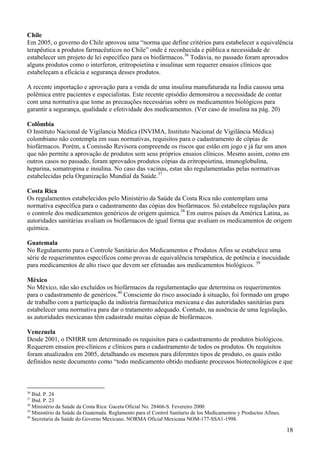 Chile
Em 2005, o governo do Chile aprovou uma “norma que define critérios para estabelecer a equivalência
terapêutica a produtos farmacêuticos no Chile” onde é reconhecida e pública a necessidade de
estabelecer um projeto de lei específico para os biofármacos.36 Todavia, no passado foram aprovados
alguns produtos como o interferon, eritropoietina e insulinas sem requerer ensaios clínicos que
estabeleçam a eficácia e segurança desses produtos.

A recente importação e aprovação para a venda de uma insulina manufaturada na Índia causou uma
polêmica entre pacientes e especialistas. Este recente episódio demonstrou a necessidade de contar
com uma normativa que tome as precauções necessárias sobre os medicamentos biológicos para
garantir a segurança, qualidade e efetividade dos medicamentos. (Ver caso de insulina na pág. 20)

Colômbia
O Instituto Nacional de Vigilancia Médica (INVIMA, Instituto Nacional de Vigilância Médica)
colombiano não contempla em suas normativas, requisitos para o cadastramento de cópias de
biofármacos. Porém, a Comissão Revisora compreende os riscos que estão em jogo e já faz uns anos
que não permite a aprovação de produtos sem seus próprios ensaios clínicos. Mesmo assim, como em
outros casos no passado, foram aprovados produtos cópias da eritropoietina, imunoglobulina,
heparina, somatropina e insulina. No caso das vacinas, estas são regulamentadas pelas normativas
estabelecidas pela Organização Mundial da Saúde.37

Costa Rica
Os regulamentos estabelecidos pelo Ministério da Saúde da Costa Rica não contemplam uma
normativa específica para o cadastramento das cópias dos biofármacos. Só estabelece regulações para
o controle dos medicamentos genéricos de origem química.38 Em outros países da América Latina, as
autoridades sanitárias avaliam os biofármacos de igual forma que avaliam os medicamentos de origem
química.

Guatemala
No Regulamento para o Controle Sanitário dos Medicamentos e Produtos Afins se estabelece uma
série de requerimentos específicos como provas de equivalência terapêutica, de potência e inocuidade
para medicamentos de alto risco que devem ser efetuadas aos medicamentos biológicos. 39

México
No México, não são excluídos os biofármacos da regulamentação que determina os requerimentos
para o cadastramento de genéricos.40 Consciente do risco associado à situação, foi formado um grupo
de trabalho com a participação da indústria farmacêutica mexicana e das autoridades sanitárias para
estabelecer uma normativa para dar o tratamento adequado. Contudo, na ausência de uma legislação,
as autoridades mexicanas têm cadastrado muitas cópias de biofármacos.

Venezuela
Desde 2001, o INHRR tem determinado os requisitos para o cadastramento de produtos biológicos.
Requerem ensaios pre-clínicos e clínicos para o cadastramento de todos os produtos. Os requisitos
foram atualizados em 2005, detalhando os mesmos para diferentes tipos de produto, os quais estão
definidos neste documento como “todo medicamento obtido mediante processos biotecnológicos e que



36
   Ibid. P. 24
37
   Ibid. P. 23
38
   Ministério da Saúde da Costa Rica: Gaceta Oficial No. 28466-S. Fevereiro 2000
39
   Ministério da Saúde da Guatemala. Reglamento para el Control Sanitario de los Medicamentos y Productos Afines.
40
   Secretaria da Saúde do Governo Mexicano. NORMA Oficial Mexicana NOM-177-SSA1-1998.

                                                                                                                    18
 