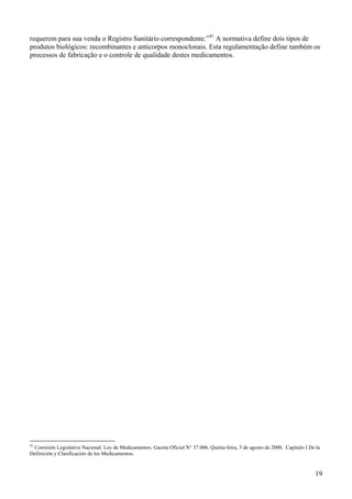 requerem para sua venda o Registro Sanitário correspondente.”41 A normativa define dois tipos de
produtos biológicos: recombinantes e anticorpos monoclonais. Esta regulamentação define também os
processos de fabricação e o controle de qualidade destes medicamentos.




41
 Comisión Legislativa Nacional. Ley de Medicamentos. Gaceta Oficial N° 37.006. Quinta-feira, 3 de agosto de 2000. Capítulo I De la
Definición y Clasificación de los Medicamentos.


                                                                                                                               19
 