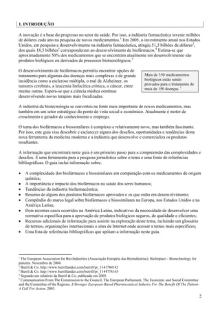 1. INTRODUÇÃO

A inovação é a base do progresso no setor da saúde. Por isso, a indústria farmacêutica investe milhões
de dólares cada ano na pesquisa de novos medicamentos.1 Em 2005, o investimento anual nos Estados
Unidos, em pesquisa e desenvolvimento na indústria farmacêutica, atingiu 51,3 bilhões de dólares2,
dos quais 18,5 bilhões3 corresponderam ao desenvolvimento de biofármacos.4 Estima-se que
aproximadamente 50% dos medicamentos que se encontram atualmente em desenvolvimento são
produtos biológicos ou derivados de processos biotecnológicos.5

O desenvolvimento de biofármacos permitiu encontrar opções de
tratamento para algumas das doenças mais complexas e de grande                  Mais de 350 medicamentos
incidência como a esclerose múltipla, o mal de Alzheimer, os                    biológicos estão sendo
tumores cerebrais, a leucemia linfocítica crônica, o câncer, entre              provados para o tratamento de
                                                                                mais de 150 doenças. 1
muitas outras. Espera-se que a ciência médica continue
desenvolvendo novas terapias mais focalizadas.

A indústria da biotecnologia se converteu na fonte mais importante de novos medicamentos, mas
também em um setor estratégico do ponto de vista social e econômico. Atualmente é motor de
crescimento e gerador de conhecimento e emprego.

O tema dos biofármacos e biossimilares é complexo e relativamente novo, mas também fascinante.
Por isso, este guia visa descobrir e esclarecer alguns dos desafios, oportunidades e tendências desta
nova ferramenta da medicina moderna e a indústria que desenvolve e comercializa os produtos
resultantes.

A informação que encontrará neste guia é um primeiro passo para a compreensão das complexidades e
desafios. É uma ferramenta para a pesquisa jornalística sobre o tema e uma fonte de referências
bibliográficas. O guia inclui informação sobre:

•   A complexidade dos biofármacos e biossimilares em comparação com os medicamentos de origem
    química;
•   A importância e impacto dos biofármacos na saúde dos seres humanos;
•   Tendências da indústria biofarmacêutica;
•   Resumo de alguns dos produtos biofármacos aprovados e os que estão em desenvolvimento;
•   Compêndio do marco legal sobre biofármacos e biossimilares na Europa, nos Estados Unidos e na
    América Latina;
•   Dois recentes casos ocorridos na América Latina, indicativos da necessidade de desenvolver uma
    normativa específica para a aprovação de produtos biológicos seguros, de qualidade e eficientes;
•   Recursos adicionais de informação para assistir na exploração deste tema, incluindo um glossário
    de termos, organizações internacionais e sites de Internet onde acessar a temas mais específicos;
•   Uma lista de referências bibliográficas que apóiam a informação neste guia.




1
  The European Association for Bio-Industries (Associação Européia das Bioindústrias). BioImpact – Biotechnology for
patients. Novembro de 2004.
2
  Burril & Co. http://www.burrillandco.com/burrill/pr_1141780182
3
  Burril & Co. http://www.burrillandco.com/burrill/pr_1144776165
4
  Segundo um relatório da Burril & Co. publicado em 2005.
5
  Communication From The Commission to the Council, The European Parliament, The Economic and Social Committee
and the Committee of the Regions, A Stronger European-Based Pharmaceutical Industry For The Benefit Of The Patient–
A Call For Action. 2003.

                                                                                                                   2
 