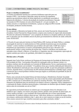 CASO 1: CONTROVÉRSIA SOBRE INSULINA NO CHILE

O que é a insulina recombinante?
A insulina recombinante humana foi o primeiro biofármaco aprovado para uso                                Insulina: Hormônio
humano (1982). Esta insulina é fabricada a partir de técnicas de engenharia                               secretado no
genérica que permitiram reduzir de forma significativa os problemas associados à                          pâncreas que
impureza da substância. A técnica de produção da insulina recombinante é baseada                          participa da
                                                                                                          regulação da
na inserção de DNA humano em uma célula hóspede (E. coli, por exemplo). As                                absorção de glicose.
células crescem e se reproduzem normalmente, e graças ao código de DNA inserido
no hóspede, produzem insulina humana.

O caso chileno
No ano passado o Ministério da Saúde do Chile, através da Central Nacional de Abastecimiento
(Cenabast, Central Nacional de Abastecimento), comprou uma insulina de origem índia denominada
Wosulin do Laboratório Pentafarma42 com o propósito de abastecer os hospitais públicos de insulina
para os pacientes que são atendidos através do plano governamental de cobertura de saúde conhecido
como AUGE/GES.

A Wosulin foi aprovada pelo Instituto de Salud Pública (ISP, Instituto da Saúde Pública ), entidade
encarregada de autorizar os medicamentos no Chile, partindo da premissa que era um produto
“similar” a outras insulinas recombinantes que já tinham sido aprovadas. O ISP não exigiu a
Pentafarma que apresentasse os ensaios correspondentes para provar que o Wosulin é um
medicamento similar a outras insulinas do mesmo tipo. Tentou-se introduzir esta insulina nos
mercados como o Brasil, o México, a Costa Rica e a Argentina, mas não conseguiram a aprovação do
registro sanitário por motivos de qualidade, efetividade e/ou segurança.

Dúvidas sobre a Wosulin

Segundo Juan Carlos Prieto, professor do Programa de Farmacologia da Faculdade de Medicina da
Universidade do Chile, "esse produto (Wosulin) foi catalogado como um fármaco similar e os
produtos similares não são analisados na Comissão de Medicamentos Novos a qual pertencem vários
acadêmicos de diferentes universidades". O acadêmico disse que a insulina elaborada pelo laboratório
indiano Wockhardt foi analisada por uma comissão interna do ISP, na qual não participam acadêmicos
externos. Segundo Prieto, os profissionais do ISP analisam preferentemente os detalhes legais, porque
a norma diz que se forem produtos similares basta que tragam os certificados de qualidade do país de
origem do produto.

Porém, uma comissão da Sociedad Chilena de Endocrinología y Metabolismo (Soched, Sociedade
Chilena de Endocrinologia e Metabolismo), fez uma revisão dos ensaios apresentados pela Pentafarma
ao IPS e concluiu que os antecedentes que apóiam às insulinas Wosulin, “não entregam suficientes
elementos de julgamento para nos pronunciar em relação à eficácia e segurança. Parece indispensável
a realização de estudos científicos protocolizados e controlados em distintos tipos de diabete e grupos
etários antes de recomendar seu uso no Chile”.

Os especialistas da Soched indicam no relatório que a investigação clínica foi efetuada só em
diabéticos tipo 2 adultos, em ensaios sem grupo controle, durante curtos períodos de observação, em
centros médicos da Índia, e seus resultados não foram publicados por revistas especializadas
reconhecidas. Os médicos chilenos observam que “além disso, destaca-se a ausência de ensaios feitos
em crianças e adolescentes diabéticos tipo 1, quem são os mais expostos no tempo ao uso de insulina.
Estes ensaios carecem do rigor científico necessário para obter conclusões válidas”.

42
     A Wosulin é manufaturada pelo laboratório indiano Workhardt. Pentafarma é o distribuidor de dita insulina no Chile.

                                                                                                                           20
 