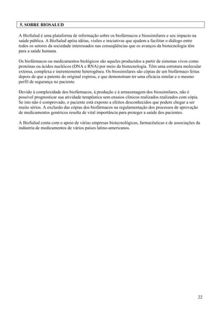 5. SOBRE BIOSALUD

A BioSalud é uma plataforma de informação sobre os biofármacos e biossimilares e seu impacto na
saúde pública. A BioSalud apóia idéias, visões e iniciativas que ajudem a facilitar o diálogo entre
todos os setores da sociedade interessados nas conseqüências que os avanços da biotecnologia têm
para a saúde humana.

Os biofármacos ou medicamentos biológicos são aqueles produzidos a partir de sistemas vivos como
proteínas ou ácidos nucléicos (DNA e RNA) por meio da biotecnologia. Têm uma estrutura molecular
extensa, complexa e inerentemente heterogênea. Os biossimilares são cópias de um biofármaco feitas
depois de que a patente do original expirou, e que demonstram ter uma eficácia similar e o mesmo
perfil de segurança no paciente.

Devido à complexidade dos biofármacos, à produção e à armazenagem dos biossimilares, não é
possível prognosticar sua atividade terapêutica sem ensaios clínicos realizados realizados com cópia.
Se isto não é comprovado, o paciente está exposto a efeitos desconhecidos que podem chegar a ser
muito sérios. A exclusão das cópias dos biofármacos na regulamentação dos processos de aprovação
de medicamentos genéricos resulta de vital importância para proteger a saúde dos pacientes.

A BioSalud conta com o apoio de várias empresas biotecnológicas, farmacêuticas e de associações da
indústria de medicamentos de vários países latino-americanos.




                                                                                                      22
 