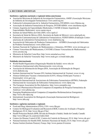 6. RECURSOS ADICIONAIS

Institutos e agências nacionais e regionais latino-americanas
• Asociación Mexicana de Industria de Investigación Farmacéutica, AMIIF (Associação Mexicana
   de Indústria de Investigação Farmacêutica): www.amiif.org.mx
• Federación Latinoamericana de la. Industria Farmacéutica, FIFARMA: www.fifarma.org
• Associação da Indústria Farmacêutica de Pesquisa, INTERFARMA: www.interfarma.org.br
• Cámara Argentina de Especialidades Medicinales, CAEME (Câmara Argentina de
   Especialidades Medicinais): www.caeme.org.ar
• Instituto de Salud Pública de Chile (ISP): www.ispch.cl
• Secretaría de Salud de México (SSA, Secretaria da Saúde de México): www.salud.gob.mx
• Federación Centroamericana de Laboratorios Farmacéuticos, FEDEFARMA (Federação Centro-
   americana de Laboratórios Farmacêuticos): www.fedefarma.org
• Asociación de Fabricantes de Productos Farmacéuticos – AFIDRO (Associação de Fabricantes
   de Produtos Farmacêuticos): www.afidro.com
• Instituto Nacional de Vigilancia de Medicamentos o Alimentos, INVIMA: www.invima.gov.co
• Cámara Venezolana del Medicamento, CAVEME (Câmara Venezuelana do Medicamento):
   www.caveme.org
• Ministerio de Salud de Costa Rica: http://www.netsalud.sa.cr/ms/
• Ministerio de Salud de Venezuela: http://www.msds.gov.ve/msds/index.php

Entidades internacionais
• World Health Organization (Organização Mundial da Saúde): www.who.int
• Conferencia Internacional sobre Harmonización: www.ich.org
• Asociación de Información de Drogas (DIA, Associação de Informação de Drogas):
   www.diahome.org
• Instituto Internacional de Vacunas (IVI, Instituto Internacional de Vacinas): www.ivi.org
• Alianza Global para Vacunas e Inmunización (GAVI, Aliança Global para Vacinas e
   Imunização): www.gavi.org
• Federación Internacional de Asociaciones de Fabricantes Farmacéuticos (IFPMA, Federação
   Internacional de Associações de Fabricantes Farmacêuticos): www.ifpma.org
• The European Association for Bio-Industries. http://www.europabio.org/
• America's Pharmaceutical Research Companies (Companhias de Pesquisa Farmacêutica da
   América): www.phrma.org
• Emerging Biopharmaceutical Companies (Companhias Biofarmacêuticas Emergentes).
   http://www.ebe-efpia.org
• International Association for Biologicals (Associação Internacional de Biológicos):
   http://www.iabs.org/

Institutos e agências nacionais e regionais
• Food and Drug Administration (FDA), USA: www.fda.gov
• Centers for Biological Evaluation and Research (CBER, Centros de Avaliação e Pesquisa
   Biológicas), EUA: http://www.fda.gov/Cber/
• Health Protection Branch (HPB, Divisão de Proteção à Saúde), Saúde do Canadá, Canadá:
   http://www.hlth.gov.bc.ca/protect/index.html
• Centers for Disease Control (CDC, Centros de Controle de Doenças), EUA: http://www.cdc.gov/
• National Institutes for Health (NIH, Institutos Nacionais de Sáude), EUA: http://www.cdc.gov/
• Pasteur Institut (Instituto Pasteur), França: http://www.pasteur.fr/externe



                                                                                              23
 