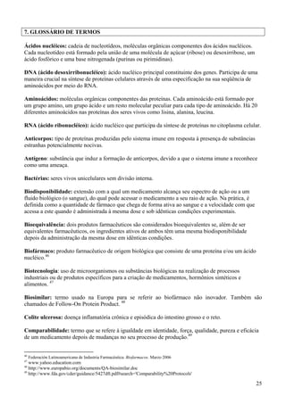 7. GLOSSÁRIO DE TERMOS

Ácidos nucléicos: cadeia de nucleotídeos, moléculas orgânicas componentes dos ácidos nucléicos.
Cada nucleotídeo está formado pela união de uma molécula de açúcar (ribose) ou desoxirribose, um
ácido fosfórico e uma base nitrogenada (purinas ou pirimidinas).

DNA (ácido desoxirribonucléico): ácido nucléico principal constituinte dos genes. Participa de uma
maneira crucial na síntese de proteínas celulares através de uma especificação na sua seqüência de
aminoácidos por meio do RNA.

Aminoácidos: moléculas orgânicas componentes das proteínas. Cada aminoácido está formado por
um grupo amino, um grupo ácido e um resto molecular peculiar para cada tipo de aminoácido. Há 20
diferentes aminoácidos nas proteínas dos seres vivos como lisina, alanina, leucina.

RNA (ácido ribonucléico): ácido nucléico que participa da síntese de proteínas no citoplasma celular.

Anticorpos: tipo de proteínas produzidas pelo sistema imune em resposta à presença de substâncias
estranhas potencialmente nocivas.

Antígeno: substância que induz a formação de anticorpos, devido a que o sistema imune a reconhece
como uma ameaça.

Bactérias: seres vivos unicelulares sem divisão interna.

Biodisponibilidade: extensão com a qual um medicamento alcança seu espectro de ação ou a um
fluido biológico (o sangue), do qual pode acessar o medicamento a seu raio de ação. Na prática, é
definida como a quantidade de fármaco que chega de forma ativa ao sangue e a velocidade com que
acessa a este quando é administrada à mesma dose e sob idênticas condições experimentais.

Bioequivalência: dois produtos farmacêuticos são considerados bioequivalentes se, além de ser
equivalentes farmacêuticos, os ingredientes ativos de ambos têm uma mesma biodisponibilidade
depois da administração da mesma dose em idênticas condições.

Biofármaco: produto farmacêutico de origem biológica que consiste de uma proteína e/ou um ácido
nucléico.46

Biotecnologia: uso de microorganismos ou substâncias biológicas na realização de processos
industriais ou de produtos específicos para a criação de medicamentos, hormônios sintéticos e
alimentos. 47

Biosimilar: termo usado na Europa para se referir ao biofármaco não inovador. Também são
chamados de Follow-On Protein Product. 48

Colite ulcerosa: doença inflamatória crônica e episódica do intestino grosso e o reto.

Comparabilidade: termo que se refere à igualdade em identidade, força, qualidade, pureza e eficácia
de um medicamento depois de mudanças no seu processo de produção.49


46
     Federación Latinoamericana de Industria Farmacéutica. Biofarmacos. Marzo 2006
47
   www.yahoo.education.com
48
   http://www.europabio.org/documents/QA-biosimilar.doc
49
   http://www.fda.gov/cder/guidance/5427dft.pdf#search='Comparability%20Protocols'

                                                                                                    25
 