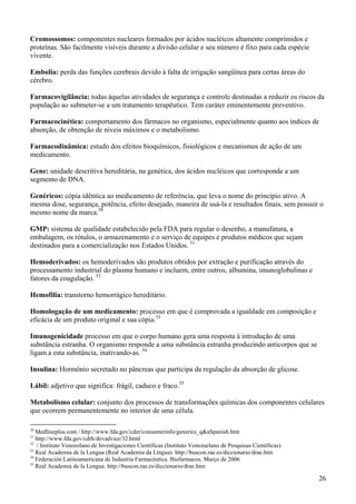 Cromossomos: componentes nucleares formados por ácidos nucléicos altamente comprimidos e
proteínas. São facilmente visíveis durante a divisão celular e seu número é fixo para cada espécie
vivente.

Embolia: perda das funções cerebrais devido à falta de irrigação sangüínea para certas áreas do
cérebro.

Farmacovigilância: todas àquelas atividades de segurança e controle destinadas a reduzir os riscos da
população ao submeter-se a um tratamento terapêutico. Tem caráter eminentemente preventivo.

Farmacocinética: comportamento dos fármacos no organismo, especialmente quanto aos índices de
absorção, de obtenção de níveis máximos e o metabolismo.

Farmacodinâmica: estudo dos efeitos bioquímicos, fisiológicos e mecanismos de ação de um
medicamento.

Gene: unidade descritiva hereditária, na genética, dos ácidos nucléicos que corresponde a um
segmento de DNA.

Genéricos: cópia idêntica ao medicamento de referência, que leva o nome do princípio ativo. A
mesma dose, segurança, potência, efeito desejado, maneira de usá-la e resultados finais, sem possuir o
mesmo nome da marca.50

GMP: sistema de qualidade estabelecido pela FDA para regular o desenho, a manufatura, a
embalagem, os rótulos, o armazenamento e o serviço de equipes e produtos médicos que sejam
destinados para a comercialização nos Estados Unidos. 51

Hemoderivados: os hemoderivados são produtos obtidos por extração e purificação através do
processamento industrial do plasma humano e incluem, entre outros, albumina, imunoglobulinas e
fatores da coagulação. 52

Hemofilia: transtorno hemorrágico hereditário.

Homologação de um medicamento: processo em que é comprovada a igualdade em composição e
eficácia de um produto original e sua cópia.53

Imunogenicidade processo em que o corpo humano gera uma resposta à introdução de uma
substância estranha. O organismo responde a uma substância estranha produzindo anticorpos que se
ligam a esta substância, inativando-as. 54

Insulina: Hormônio secretado no pâncreas que participa da regulação da absorção de glicose.

Lábil: adjetivo que significa: frágil, caduco e fraco.55

Metabolismo celular: conjunto dos processos de transformações químicas dos componentes celulares
que ocorrem permanentemente no interior de uma célula.

50
   Medlineplus.com / http://www.fda.gov/cder/consumerinfo/generics_q&aSpanish.htm
51
   http://www.fda.gov/cdrh/devadvice/32.html
52
   / Instituto Venezolano de Investigaciones Científicas (Instituto Venezuelano de Pesquisas Científicas).
53
   Real Academia de la Lengua (Real Academia da Língua). http://buscon.rae.es/diccionario/drae.htm
54
   Federación Latinoamericana de Industria Farmacéutica. Biofarmacos. Março de 2006
55
   Real Academia de la Lengua. http://buscon.rae.es/diccionario/drae.htm

                                                                                                             26
 