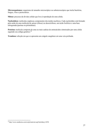 Microorganismos: organismo de tamanho microscópico ou submicroscópico que inclui bactérias,
fungos, vírus e protozoários.

Mitose: processo de divisão celular que leva à reprodução de uma célula.

Nucleotídeos: moléculas orgânicas componentes dos ácidos nucléicos. Cada nucleotídeo está formado
pela união de uma molécula de açúcar (ribose) ou desoxirribose, um ácido fosfórico e uma base
nitrogenada (purinas ou pirimidinas).

Proteína: molécula composta de uma ou mais cadeias de aminoácidos sintetizados por uma célula
seguindo seu código genético.56

Trombose: afecção em que se apresenta um coágulo sangüíneo em uma veia profunda.




56
     http://www.medterms.com/script/main/art.asp?articlekey=6554

                                                                                                27
 