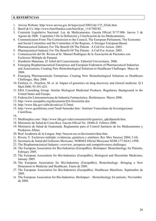 8. REFERÊNCIAS

1. Anvisa Website: http//www.anvisa.gov.br/legis/resol/2003/rdc/135_03rdc.htm.
2. Burril & Co. http://www.burrillandco.com/burrill/pr_1141780182.
3. Comisión Legislativa Nacional. Ley de Medicamentos. Gaceta Oficial N°37.006. Jueves 3 de
    Agosto de 2000. Capítulino I De la Definición y Clasificación de los Medicamentos.
4. Communication From The Commission to the Council, The European Parliament, The Economic
    and Social Committee and the Committee of the Regions, A Stronger European-Based.
    Pharmaceutical Industry For The Benefit Of The Patient– A Call For Action. 2003.
5. Pharmaceutical Industry For The Benefit Of The Patient– A Call For Action. 2003.
6. Comunicación del Dr. Rivera al Sr. Manuel Rodríguez de la Asociación de Pacientes con
    Esclerosis Múltiple de Panamá.
7. Humberto Maturana. El Árbol del Conocimiento. Editorial Universitaria. 2006.
8. Emerging Biopharmaceutical Enterprises and European Federation of Pharmaceutical Industries
    and Associations, Creating New Biotechnological Solutions to Healthcare Challenges. Mayo de
    2004.
9. Emerging Pharmaceuticals Enterprises, Creating New Biotechnological Solutions to Healthcare
    Challenges, May 2004.
10. Emilien, G., Ponchon, M. et. al. Impact of genomics on drug discovery and clinical medicine. Q J
    Med 2000; 93:391-423.
11. ERA Consulting Group. Similar Biological Medicinal Products: Regulatory Background in the
    United States and Europe.
12. Federación Latinoamericana de Industria Farmacéutica. Biofarmacos. Marzo 2006.
13. http://www.europabio.org/documents/QA-biosimilar.doc.
14. http://www.fda.gov/cdrh/devadvice/32.html.
15. http://www.quimbiotec.com/?mod=hemoder.htm / Instituto Venezolano de Investigaciones
    Científicas.
16.
17. Medlineplus.com / http://www.fda.gov/cder/consumerinfo/generics_q&aSpanish.htm.
18. Ministerio de Salud de Costa Rica. Gaceta Oficial No. 28466-S. Febrero 2000.
19. Ministerio de Salud de Guatemala. Reglamento para el Control Sanitario de los Medicamentos y
    Productos Afines.
20. Real Academia de la Lengua. http://buscon.rae.es/diccionario/drae.htm.
21. Rivera, V. Esclerosis múltiple: evidencias, genéricos y similares. Rev Mex Neuroci 2004; 5 (4).
22. Secretaria de Salud del Gobierno Mexicano. NORMA Oficial Mexicana NOM-177-SSA1-1998.
23. The Biopharmaceutical Industry: overview, prospects and competitiveness challenges.
24. The European Association for Bio-Industries (EuropaBio), BioImpact: Biotechnology for Patients,
    February 2005.
25. The European Association for Bio-Industries (EuropaBio), Biological and Biosimilar Medicines,
    January 2005.
26. The European Association for Bio-Industries (EuropaBio), Biotechnology: Bringing a New
    Dimension to Medicine and Healthcare. Enero de 2005.
27. The European Association for Bio-Industries (EuropaBio). Healthcare Manifesto. Septiembre de
    2005.
28. The European Association for Bio-Industries. BioImpact – Biotechnology for patients. Noviembre
    de 2004.




                                                                                                 28
 