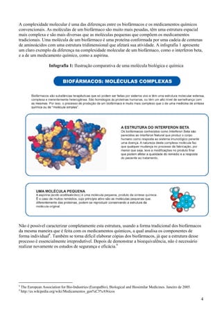 A complexidade molecular é uma das diferenças entre os biofármacos e os medicamentos químicos
convencionais. As moléculas de um biofármaco são muito mais pesadas, têm uma estrutura espacial
mais complexa e são mais diversas que as moléculas pequenas que compõem os medicamentos
tradicionais. Uma molécula de um biofármaco é uma proteína conformada por uma cadeia de centenas
de aminoácidos com uma estrutura tridimensional que afetará sua atividade. A infografia 1 apresente
um claro exemplo da diferença na complexidade molecular de um biofármaco, como o interferon beta,
e a de um medicamento químico, como a aspirina.

                      Infografia 1: Ilustração comparativa de uma molécula biológica e química




Não é possível caracterizar completamente esta estrutura, usando a forma tradicional dos biofármacos
da mesma maneira que é feita com os medicamentos químicos, a qual analisa os componentes de
forma individual8. Também se torna difícil elaborar cópias dos biofármacos, já que a estrutura desse
processo é essencialmente irreprodutível. Depois de demonstrar a bioequivalência, não é necessário
realizar novamente os estudos de segurança e eficácia.9




8
    The European Association for Bio-Industries (EuropaBio), Biological and Biosimilar Medicines. Janeiro de 2005.
9
    http://es.wikipedia.org/wiki/Medicamentos_gen%C3%A9ricos

                                                                                                                     4
 