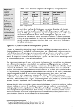 Tabela 1: Peso molecular comparativo de um produto biológico e químico
Aminoácidos:
moléculas
orgânicas                           Produto         Peso                 Produto     Peso molecular
componentes das                     químico         molecular            biológico   (Daltons)
proteínas.                                          (Daltons)
Genéricos: cópia                    Prozac®         166                  Intron-A®   19.625
de um                               Paxil®          375                  ReoPro®     47.615
medicamento que                     Claritin®       383                  Enbrel®     75.000
é introduzida                       Zocor®          419                  Rituxan®    145.000
depois que uma
                               Fonte: EuropaBio.com
patente expira e
que cumpre com
as normas de              Ao invés disso, as cópias dos biofármacos inovadores, são aceitas pela Agência
bioequivalência e         Européia de Avaliação de Produtos Médicos (EMEA, na sigla em inglês) que, em
biodisponibilidade        março de 2006, aprovou os primeiros requerimentos para alguns tipos. Em todos os
                          casos é necessário realizar ensaios clínicos com o produto cópia para poder
GMP: refere-se às
boas práticas de          demonstrar a “similaridade” com os biofármacos originais. As demais agências de
manufatura.               referência, como os membros da Conferência Internacional de Harmonização (ICH,
                          na sigla em inglês) nem sequer os aceitam dessa forma e aprovam os biofármacos
                          inovadores unicamente.

    O processo de produção de biofármacos e produtos químicos

    Também há grandes diferenças no processo de produção, avaliação e monitoramento de ambos os
    tipos de medicamentos. A produção de biofármacos requer uma validação mais estrita e permanente
    avaliação do produto ao longo do processo de manufatura, já que há muito mais parâmetros que a
    afetam e por ser muito mais complexa. Enquanto estima-se que são realizados de 40 a 50 testes
    críticos de um produto químico, um produto biológico é testado 250 vezes ou mais durante o processo
    de manufatura para garantir a eficácia do medicamento. 10

    O primeiro passo para desenvolver um medicamento biológico consiste em modificar geneticamente
    uma célula ou microorganismo para introduzir uma seqüência de código genético que produza a
    proteína escolhida. A célula ou microorganismo é conservado e réplicas dele serão cultivadas durante
    o processo de manufatura. Feito a partir de certas condições de crescimento, inicia-se a colheita da
    proteína, junto de todas as outras proteínas celulares e materiais de resíduos, que é remanescentes do
    meio de cultivo, etc. Depois, esse extrato passa para a etapa de purificação, que implica vários passos
    que utilizam uma diversidade de processos até atingir o componente ativo – para o qual cada
    fabricante define os testes que garantem sua pureza. Por último, é fabricado o medicamento
    estabilizado e formulado com o qual são realizados os ensaios clínicos para o tratamento terapêutico.
    Para obter a indicação terapêutica desejada, é importante garantir que o produto seja resultante de um
    processo validado e amplamente controlado ao longo de todos esses passos. 11

    Ao ser produzidos por organismos vivos, os produtos biológicos são inerentemente variáveis. Por isso,
    qualquer mudança no processo de manufatura, por menor que seja, mudam-se os parâmetros de
    fabricação, equipamentos, ingredientes, etc. Além disso, há mudanças no produto que podem não ser
    detectáveis pela tecnologia analítica atual. Toda mudança no processo deve ser novamente avaliada
    pelas autoridades por meio de um complexo processo de comparabilidade com o processo anterior e
    que sempre deve considerar novos ensaios clínicos suplementares.




    10
         EuropaBio. Biological and Biosimilar Medicines. Janeiro 2005. P.2.
    11
         EuropaBio. Biological and Biosimilar Medicines. Janeiro 2005. P.2.

                                                                                                              5
 