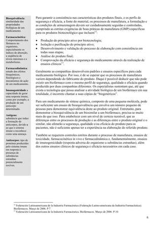 Bioequivalência:          Para garantir a consistência nas características dos produtos finais, e os perfis de
similaridade das          segurança e eficácia, a fonte do material, os processos de manufatura, a formulação e
propriedades              as condições de armazenagem devem ser cuidadosamente seguidas e controladas,
biológicas de um
                          cumprindo as estritas exigências de boas práticas de manufatura (GMP) específicas
medicamento.
                          para os produtos biotecnológico que incluem12:
Farmacocinética:
Comportamento dos         •   Produção do princípio ativo por biotecnologia;
fármacos no               •   Isolação e purificação do princípio ativo;
organismo,
especialmente os          •   Desenvolvimento e validação do processo de elaboração com consistência em
índices de absorção,          todas suas etapas;
a seqüência de            •   Análise do produto final;
níveis máximos e o        •   Comprovação da eficácia e segurança do medicamento através da realização de
metabolismo.
                              ensaios clínicos13.
Farmacodinâmica:
estudo dos efeitos        Geralmente as companhias desenvolvem padrões e ensaios específicos para cada
bioquímicos,              medicamento biológico. Por isso, é de se esperar que os processos de manufatura
fisiológicos e            variem dependendo do fabricante do produto. Daqui é possível deduzir que não pode
mecanismos de ação
de um medicamento.        existir um biofármaco com o mesmo perfil de segurança, qualidade e eficácia quando
                          produzido por duas companhias diferentes. Os especialistas sustentam que, até que
Imunogenicidade a         exista a tecnologia que possa analisar a atividade biológica de um biofármaco em sua
capacidade de gerar       totalidade, é incorreto chamar a suas cópias de “biogenéricos”.
uma resposta imune,
como por exemplo, a
produção de um            Para um medicamento de síntese química, composto de uma pequena molécula, pode
anticorpo                 ser suficiente um ensaio de bioequivalência que envolva um número pequeno de
determinado.              pessoas para demonstrar equivalência deste ao produto original. Entretanto, para
                          demonstrar a bioequivalência de um biosimilar a um biofármaco, precisa-se muito
Antígeno:                 mais do que isso. Para estabelecer com um nível de certeza razoável, que as
substância que induz
a formação de             diferenças entre os processos de produção e as diferenças entre o produto original e o
anticorpos, devido a      similar, não afetarão a segurança, qualidade e/ou eficácia do produto para os
ao que o sistema          pacientes, não é suficiente apenas ter a experiência na elaboração do referido produto.
imune a reconhece
como uma ameaça.          Também se requerem controles estritos durante o processo de manufatura, ensaios de
Anticorpos: tipo de       toxicidade, farmacocinética in vivo e farmacodinâmica e, fundamentalmente, ensaios
proteínas produzidas      de imunogenicidade (resposta adversa do organismo a substâncias estranhas), além
pelo sistema imune        dos outros ensaios clínicos de segurança e eficácia necessários em cada caso.
em resposta à
presença de
substâncias
estranhas
potencialmente
nocivas.




       12
          Federación Latinoamericana de la Industria Farmacéutica (Federação Latino-americana da Indústria Farmacêutica).
       Biofármacos. Março de 2006. P.7
       13
          Federación Latinoamericana de la Industria Farmacéutica. Biofármacos. Março de 2006. P.10.

                                                                                                                            6
 