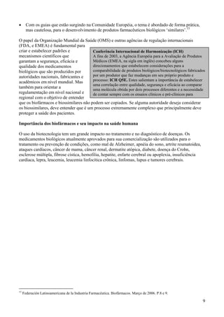 •      Com os guias que estão surgindo na Comunidade Européia, o tema é abordado de forma prática,
       mas cautelosa, para o desenvolvimento de produtos farmacêuticos biológicos ‘similares’.15

O papel da Organização Mundial da Saúde (OMS) e outras agências de regulação internacionais
(FDA, e EMEA) é fundamental para
criar e estabelecer padrões e           Conferência Internacional de Harmonização (ICH)
mecanismos científicos que              A fins de 2003, a Agência Européia para a Avaliação de Produtos
garantam a segurança, eficácia e        Médicos (EMEA, na sigla em inglês) concebeu alguns
qualidade dos medicamentos              direcionamentos que estabelecem considerações para a
biológicos que são produzidos por       comparabilidade de produtos biológicos/biotecnológicos fabricados
autoridades nacionais, fabricantes e    por um produtor que faz mudanças em seu próprio produto e
acadêmicos em nível mundial. Mas        processo: ICH Q5E. Estes salientam a importância de estabelecer
                                        uma correlação entre qualidade, segurança e eficácia ao comparar
também para orientar a
                                        uma molécula obtida por dois processos diferentes e a necessidade
regulamentação em nível nacional e      de contar sempre com os ensaios clínicos e pré-clínicos para
regional com o objetivo de entender
que os biofármacos e biossimilares não podem ser copiados. Se alguma autoridade deseja considerar
os biossimilares, deve entender que é um processo extremamente complexo que principalmente deve
proteger a saúde dos pacientes.

Importância dos biofármacos e seu impacto na saúde humana

O uso da biotecnologia tem um grande impacto no tratamento e no diagnóstico de doenças. Os
medicamentos biológicos atualmente aprovados para sua comercialização são utilizados para o
tratamento ou prevenção de condições, como mal de Alzheimer, apnéia do sono, artrite reumatoidea,
ataques cardíacos, câncer de mama, câncer renal, dermatite atópica, diabete, doença do Crohn,
esclerose múltipla, fibrose cística, hemofilia, hepatite, enfarte cerebral ou apoplexia, insuficiência
cardíaca, lepra, leucemia, leucemia linfocítica crônica, linfomas, lupus e tumores cerebrais.




15
     Federación Latinoamericana de la Industria Farmacéutica. Biofármacos. Março de 2006. P.8 e 9.

                                                                                                         9
 